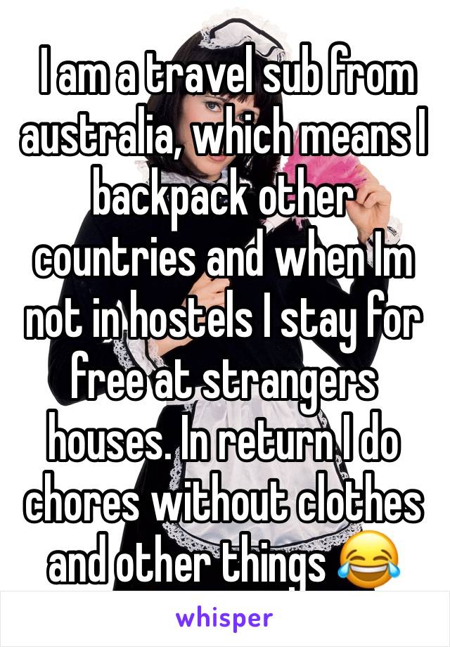  I am a travel sub from australia, which means I backpack other countries and when Im not in hostels I stay for free at strangers houses. In return I do chores without clothes and other things 😂 