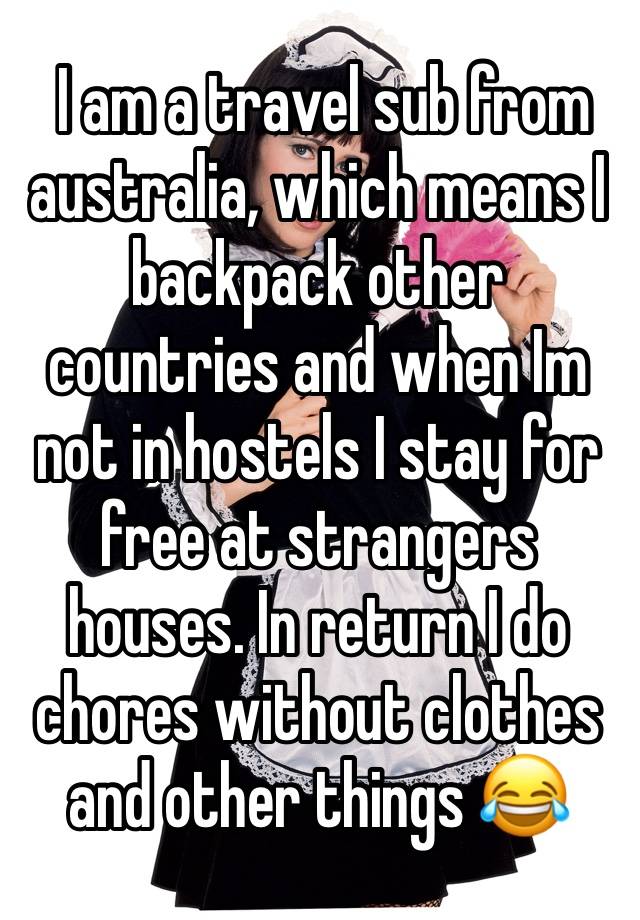  I am a travel sub from australia, which means I backpack other countries and when Im not in hostels I stay for free at strangers houses. In return I do chores without clothes and other things 😂 