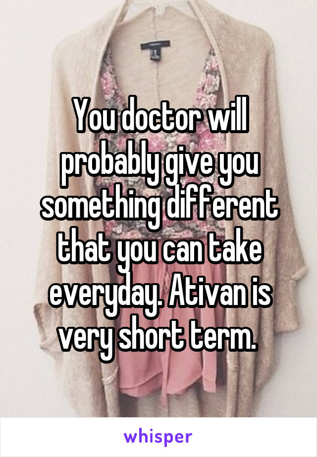 You doctor will probably give you something different that you can take everyday. Ativan is very short term. 