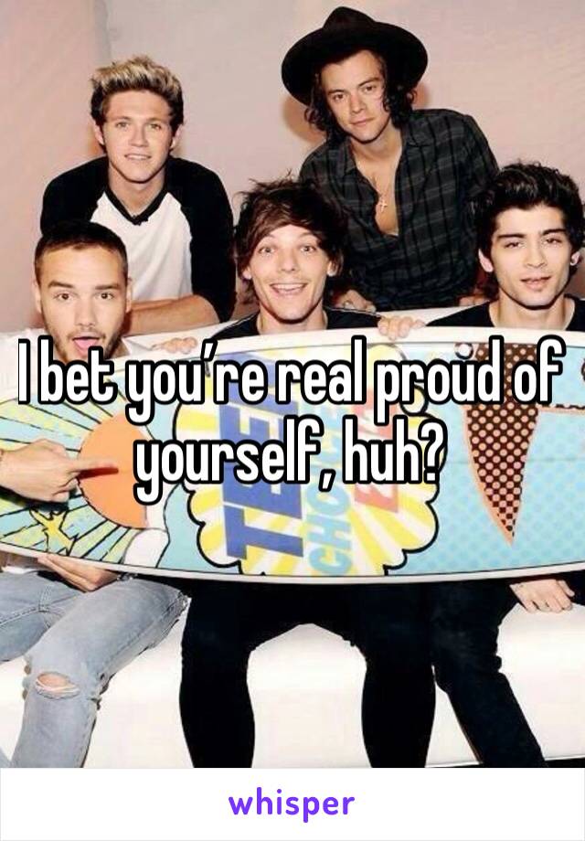 I bet you’re real proud of yourself, huh?