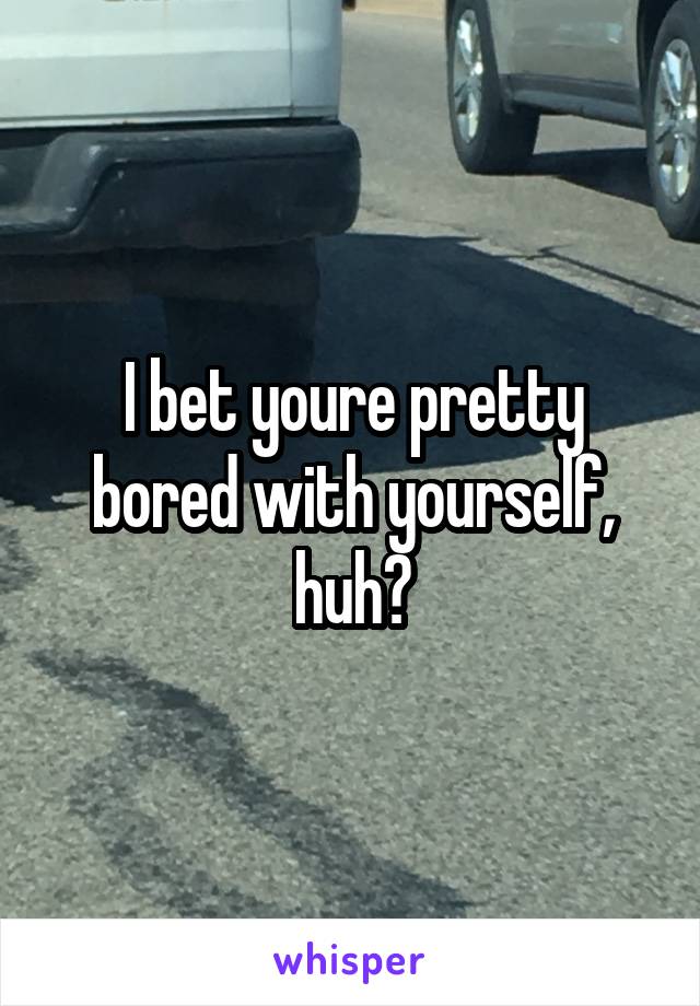 I bet youre pretty bored with yourself, huh?