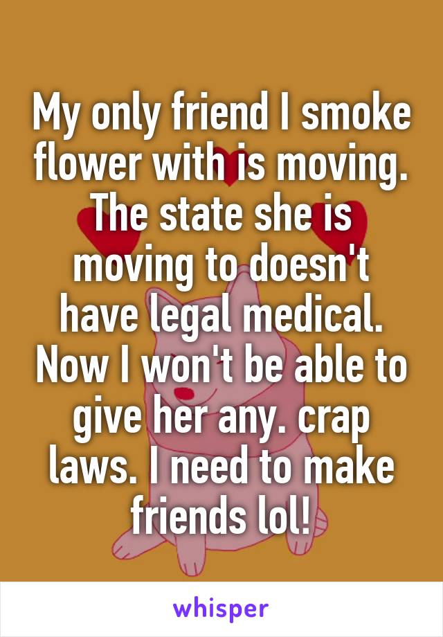 My only friend I smoke flower with is moving. The state she is moving to doesn't have legal medical. Now I won't be able to give her any. crap laws. I need to make friends lol!