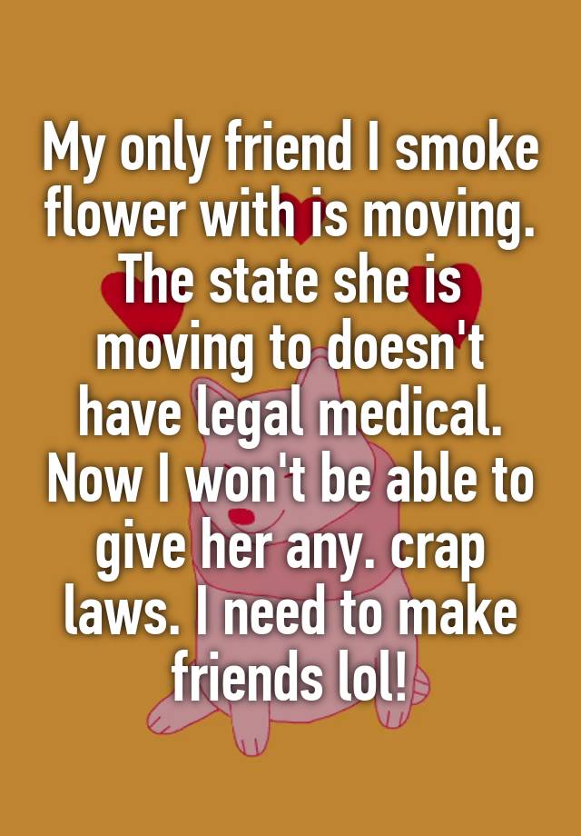 My only friend I smoke flower with is moving. The state she is moving to doesn't have legal medical. Now I won't be able to give her any. crap laws. I need to make friends lol!