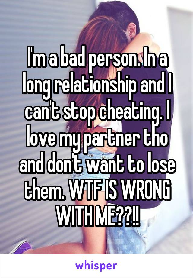I'm a bad person. In a long relationship and I can't stop cheating. I love my partner tho and don't want to lose them. WTF IS WRONG WITH ME??!!