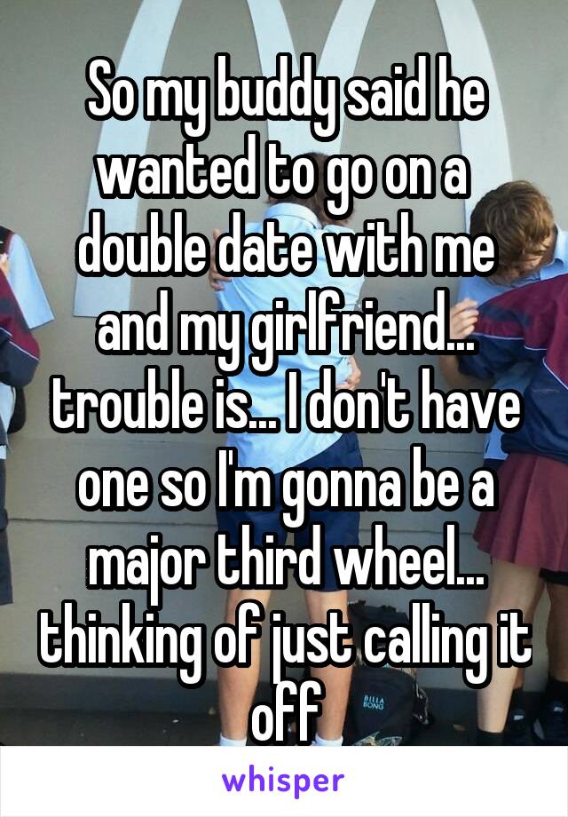 So my buddy said he wanted to go on a  double date with me and my girlfriend... trouble is... I don't have one so I'm gonna be a major third wheel... thinking of just calling it off