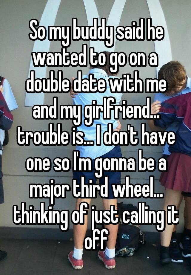 So my buddy said he wanted to go on a  double date with me and my girlfriend... trouble is... I don't have one so I'm gonna be a major third wheel... thinking of just calling it off