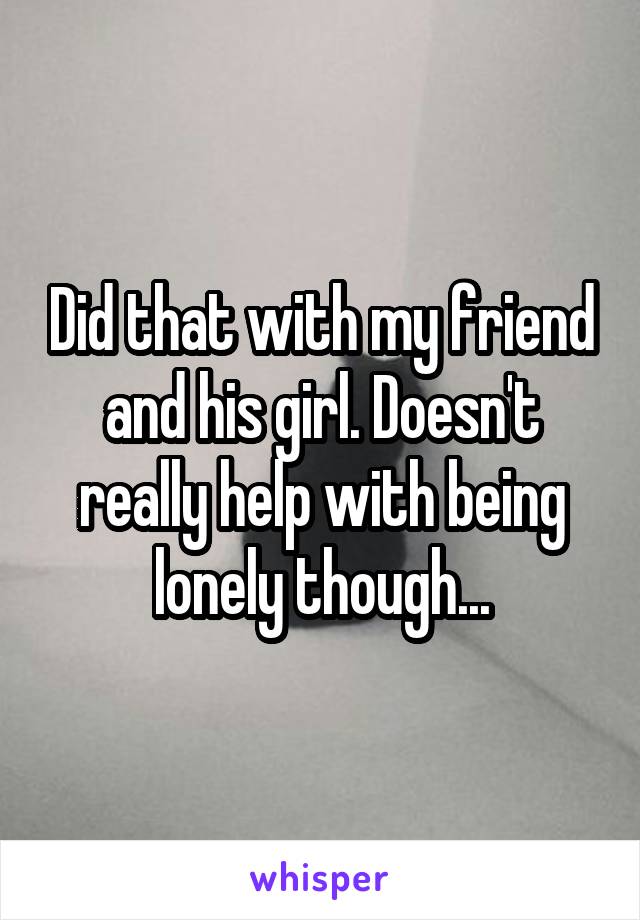 Did that with my friend and his girl. Doesn't really help with being lonely though...