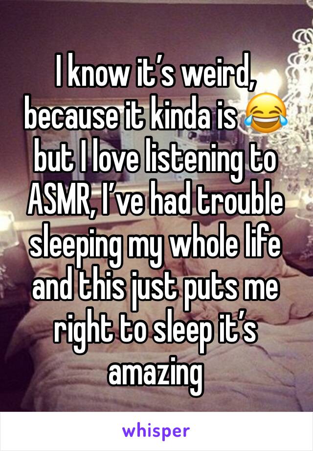 I know it’s weird, because it kinda is 😂but I love listening to ASMR, I’ve had trouble sleeping my whole life and this just puts me right to sleep it’s amazing 