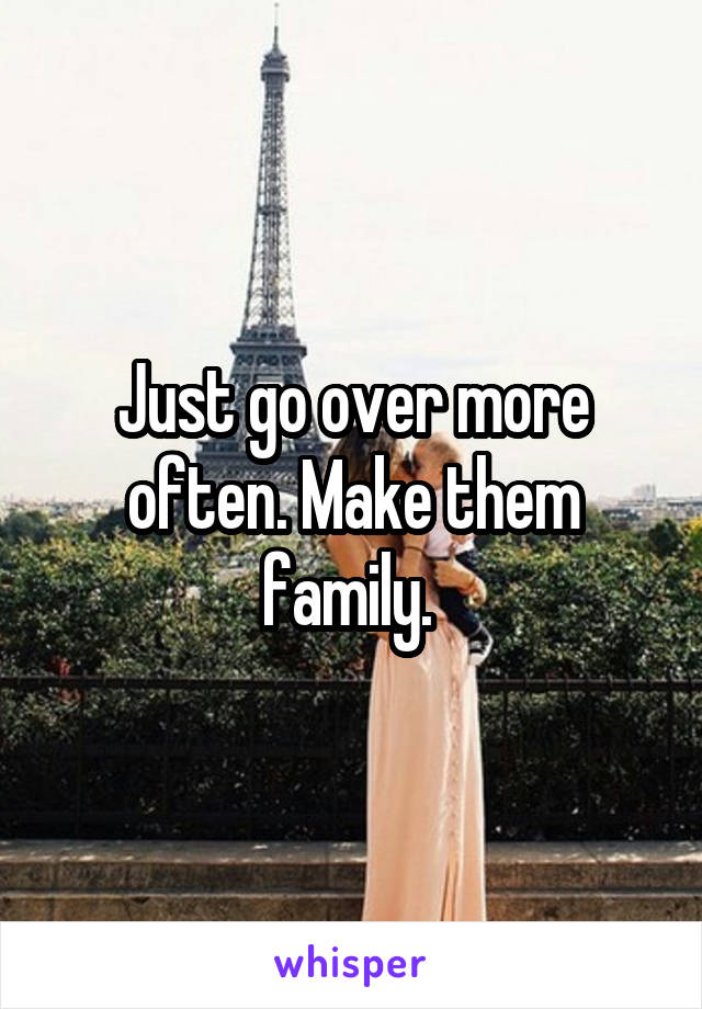 Just go over more often. Make them family. 