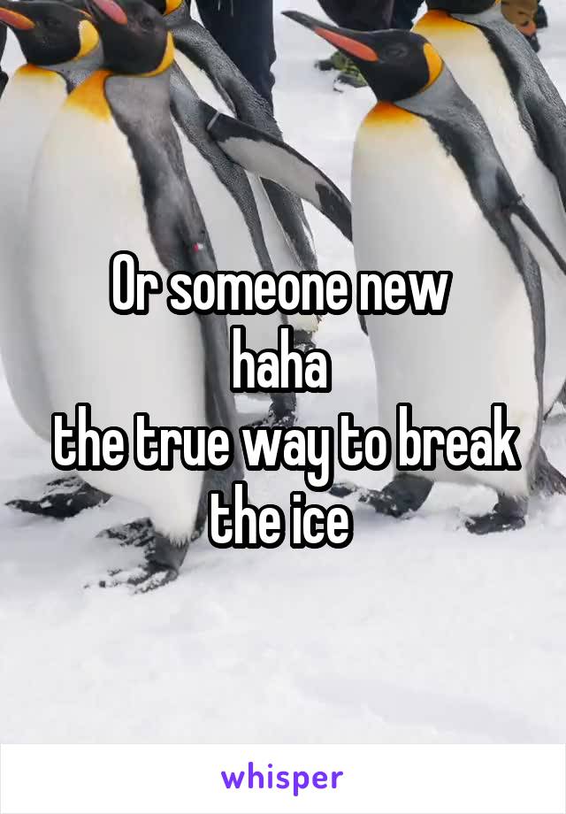 Or someone new 
haha 
the true way to break the ice 