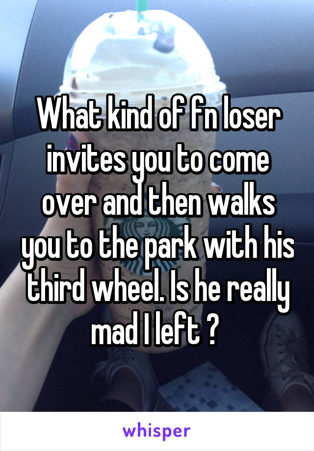 What kind of fn loser invites you to come over and then walks you to the park with his third wheel. Is he really mad I left ? 