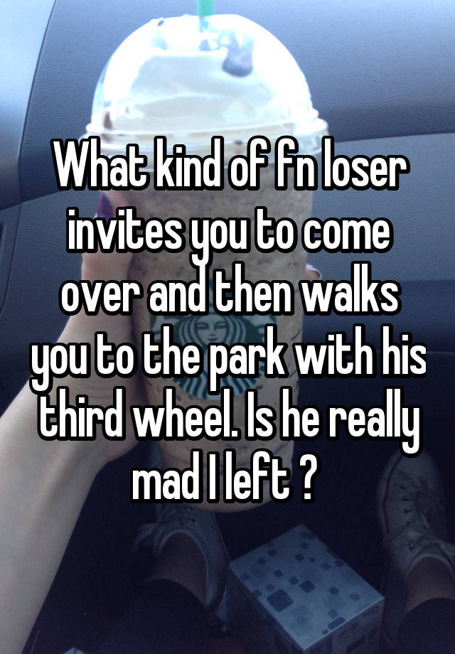 What kind of fn loser invites you to come over and then walks you to the park with his third wheel. Is he really mad I left ? 