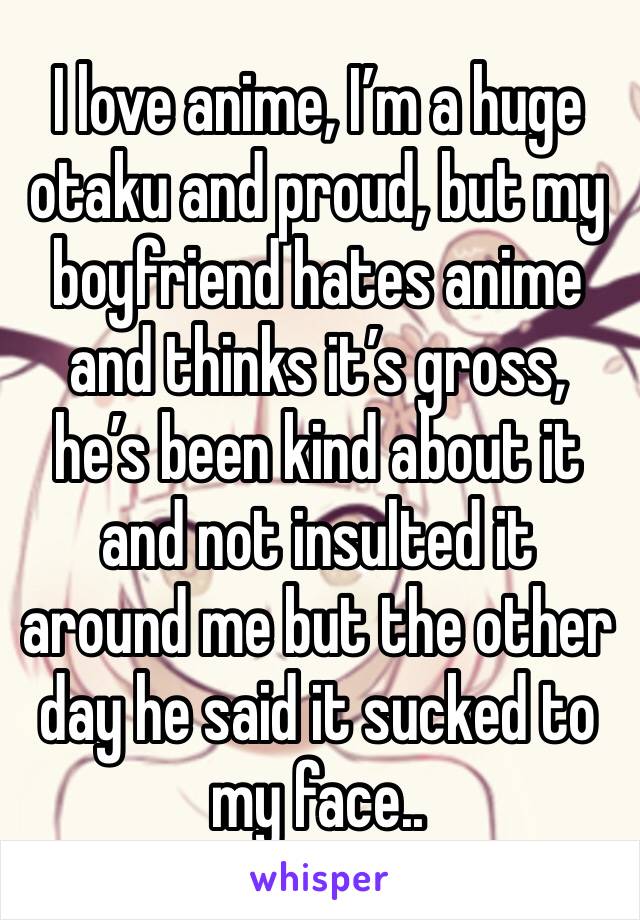 I love anime, I’m a huge otaku and proud, but my boyfriend hates anime and thinks it’s gross, he’s been kind about it and not insulted it around me but the other day he said it sucked to my face..