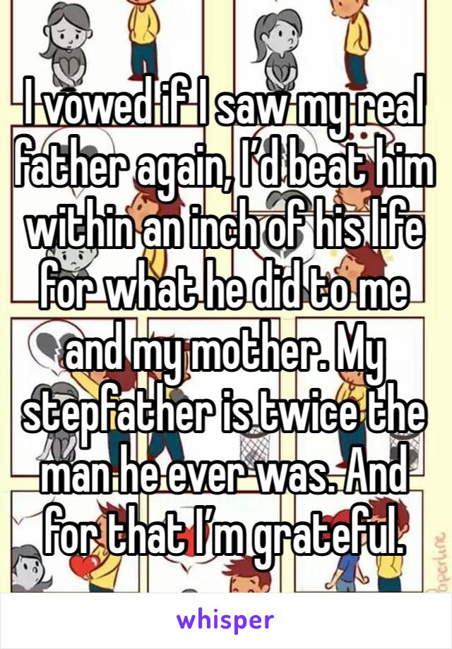 I vowed if I saw my real father again, I’d beat him within an inch of his life for what he did to me and my mother. My stepfather is twice the man he ever was. And for that I’m grateful. 