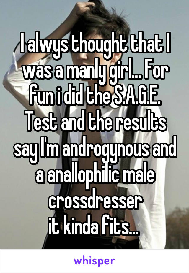 I alwys thought that I was a manly girl... For fun i did the S.A.G.E. Test and the results say I'm androgynous and a anallophilic male crossdresser
it kinda fits... 