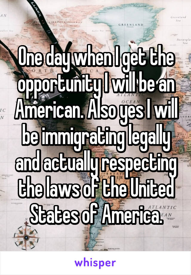 One day when I get the opportunity I will be an American. Also yes I will be immigrating legally and actually respecting the laws of the United States of America.