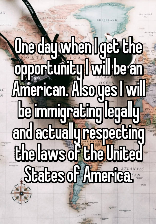 One day when I get the opportunity I will be an American. Also yes I will be immigrating legally and actually respecting the laws of the United States of America.