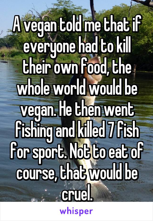 A vegan told me that if everyone had to kill their own food, the whole world would be vegan. He then went fishing and killed 7 fish for sport. Not to eat of course, that would be cruel.