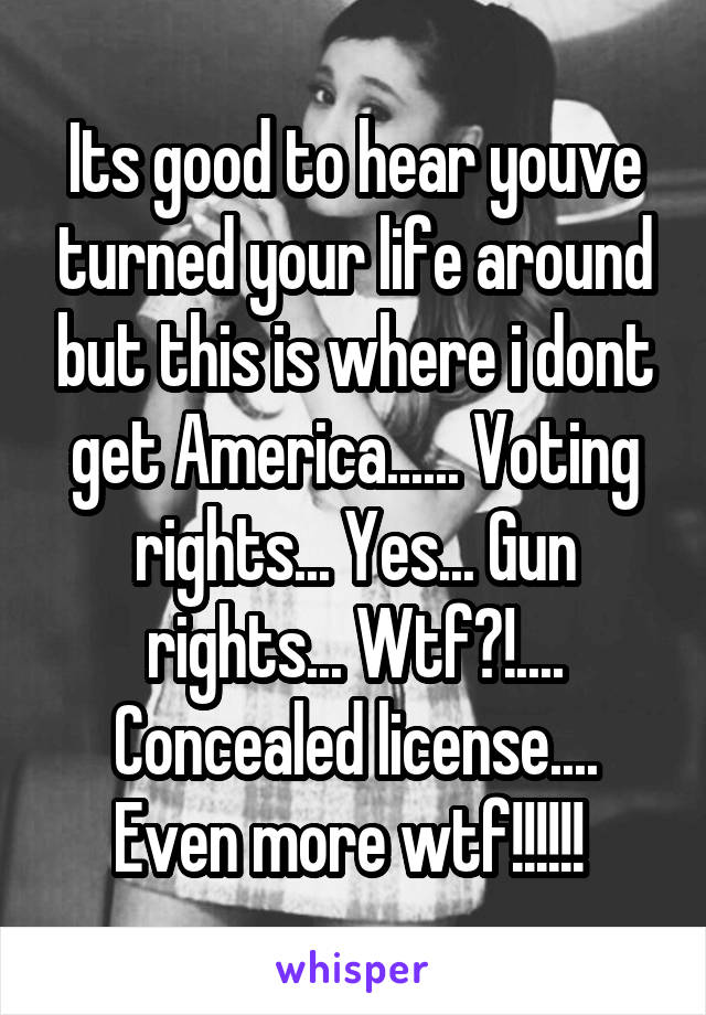 Its good to hear youve turned your life around but this is where i dont get America...... Voting rights... Yes... Gun rights... Wtf?!.... Concealed license.... Even more wtf!!!!!! 