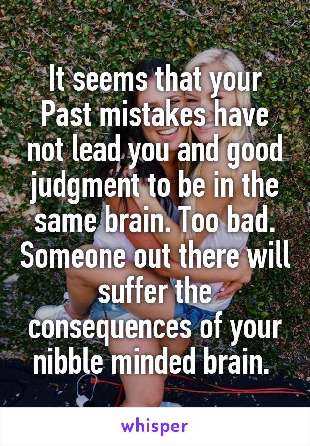 It seems that your Past mistakes have not lead you and good judgment to be in the same brain. Too bad. Someone out there will suffer the consequences of your nibble minded brain. 