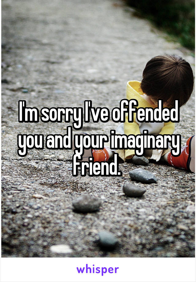 I'm sorry I've offended you and your imaginary friend. 