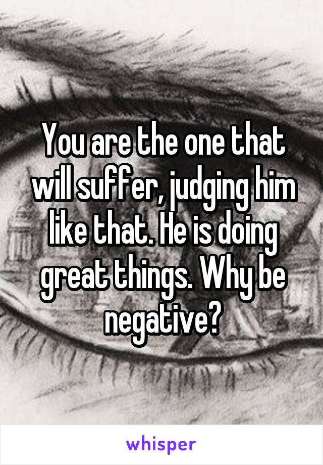 You are the one that will suffer, judging him like that. He is doing great things. Why be negative?