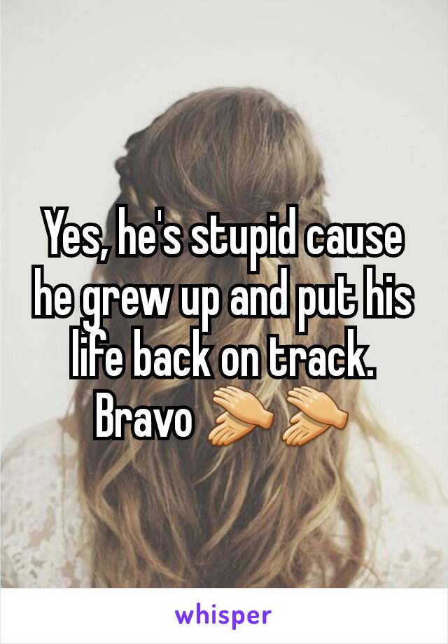 Yes, he's stupid cause he grew up and put his life back on track. Bravo 👏👏