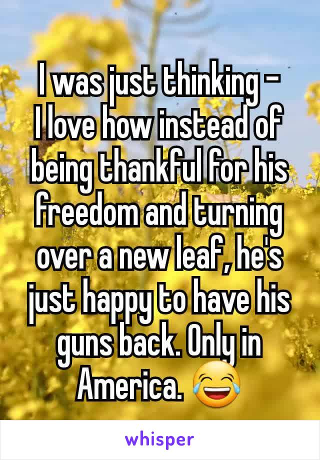 I was just thinking -
I love how instead of being thankful for his freedom and turning over a new leaf, he's just happy to have his guns back. Only in America. 😂