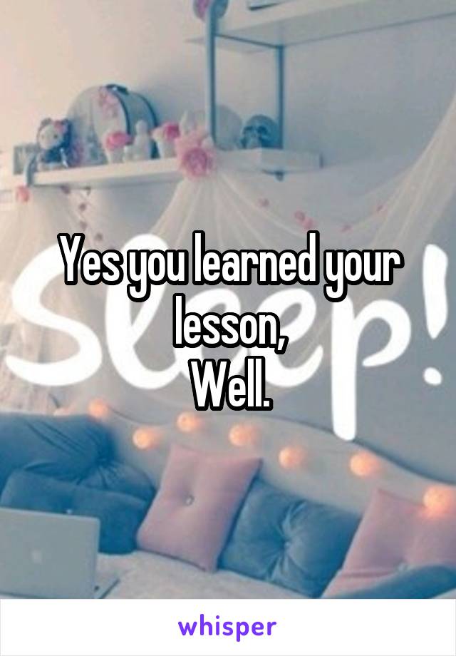 Yes you learned your lesson,
Well.