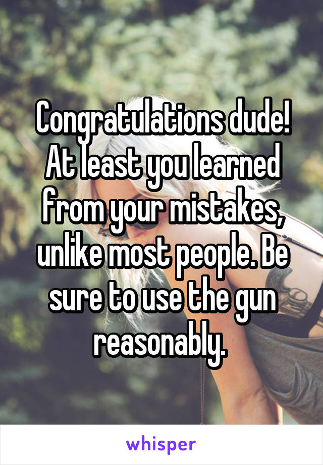 Congratulations dude! At least you learned from your mistakes, unlike most people. Be sure to use the gun reasonably. 