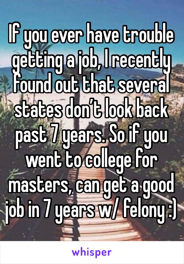 If you ever have trouble getting a job, I recently found out that several states don’t look back past 7 years. So if you went to college for masters, can get a good job in 7 years w/ felony :)