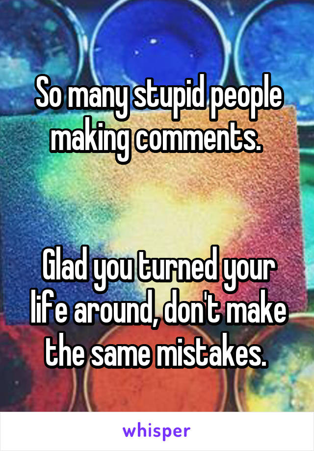 So many stupid people making comments. 


Glad you turned your life around, don't make the same mistakes. 