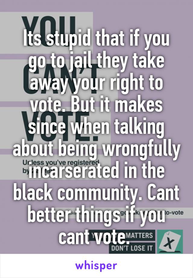 Its stupid that if you go to jail they take away your right to vote. But it makes since when talking about being wrongfully incarserated in the black community. Cant better things if you cant vote. 