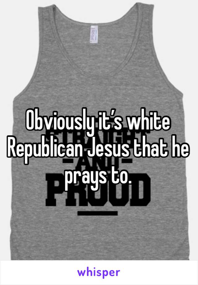 Obviously it’s white Republican Jesus that he prays to.