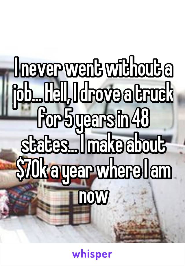 I never went without a job... Hell, I drove a truck for 5 years in 48 states... I make about $70k a year where I am now