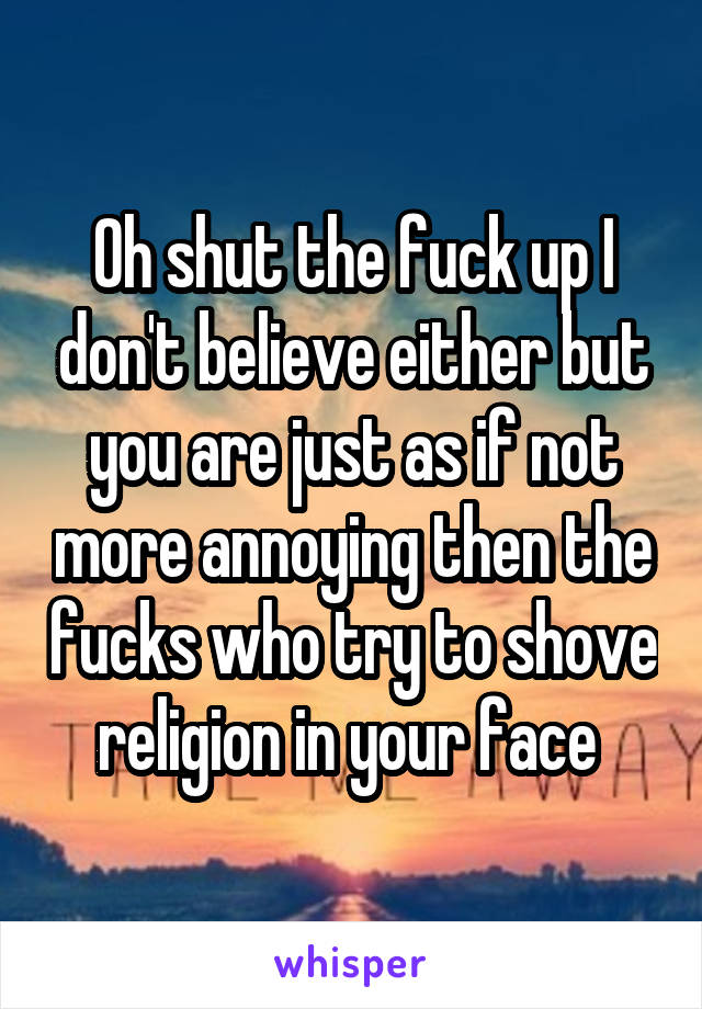 Oh shut the fuck up I don't believe either but you are just as if not more annoying then the fucks who try to shove religion in your face 