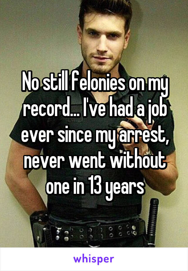 No still felonies on my record... I've had a job ever since my arrest, never went without one in 13 years