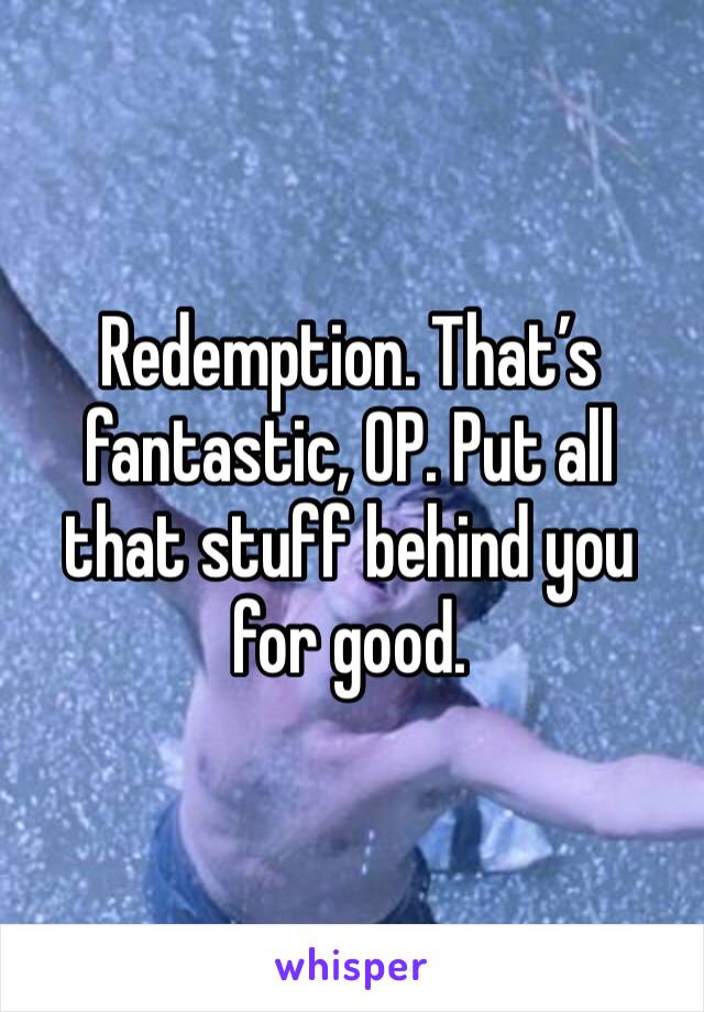 Redemption. That’s fantastic, OP. Put all that stuff behind you for good.