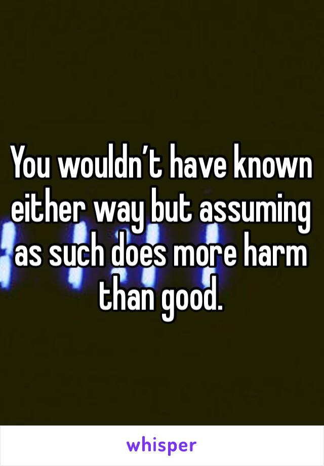 You wouldn’t have known either way but assuming as such does more harm than good.