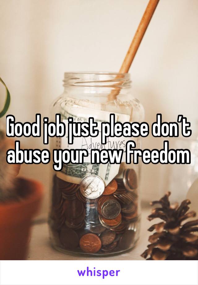 Good job just please don’t abuse your new freedom