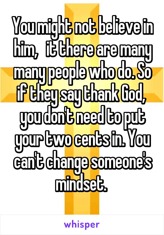 You might not believe in him,   it there are many many people who do. So if they say thank God,  you don't need to put your two cents in. You can't change someone's mindset. 
