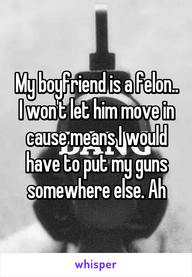 My boyfriend is a felon.. I won't let him move in cause means I would have to put my guns somewhere else. Ah