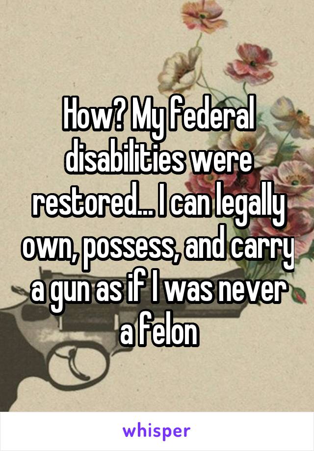 How? My federal disabilities were restored... I can legally own, possess, and carry a gun as if I was never a felon