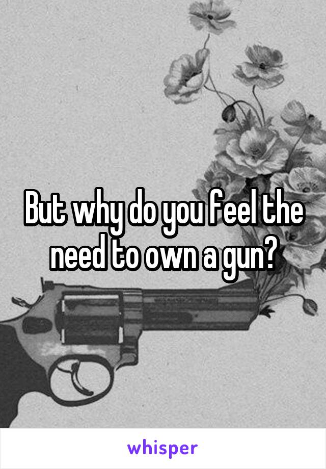 But why do you feel the need to own a gun?