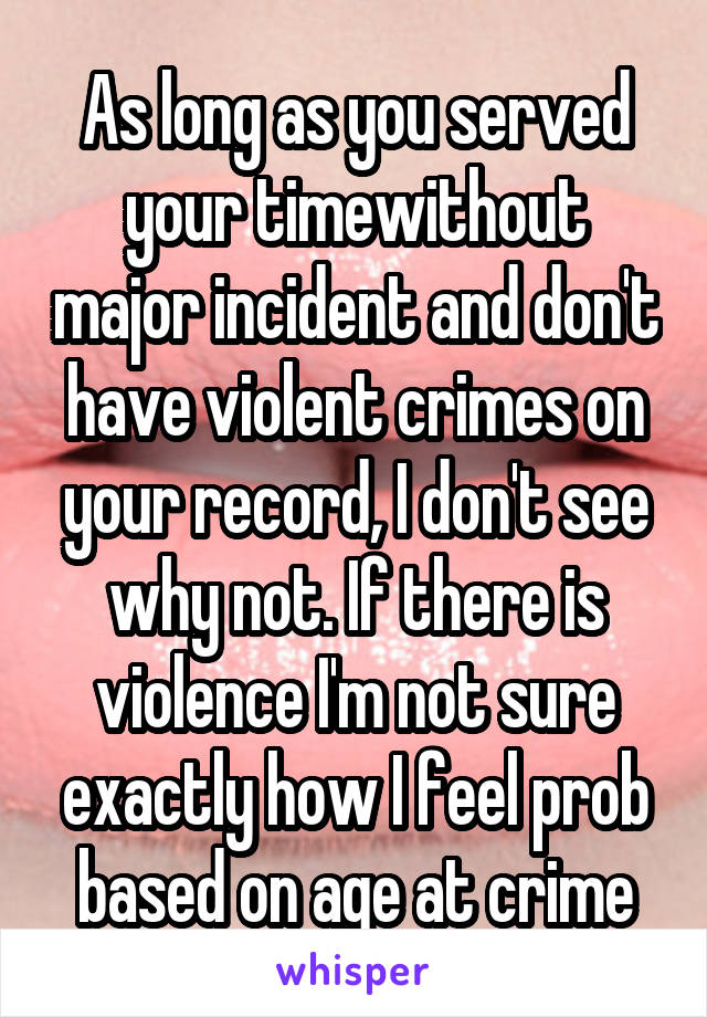 As long as you served your timewithout major incident and don't have violent crimes on your record, I don't see why not. If there is violence I'm not sure exactly how I feel prob based on age at crime