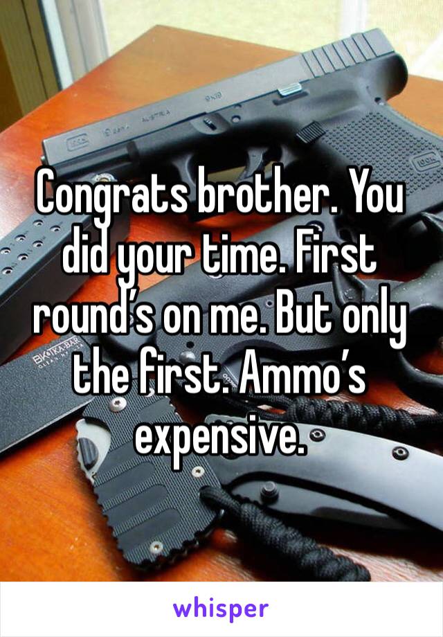 Congrats brother. You did your time. First round’s on me. But only the first. Ammo’s expensive. 