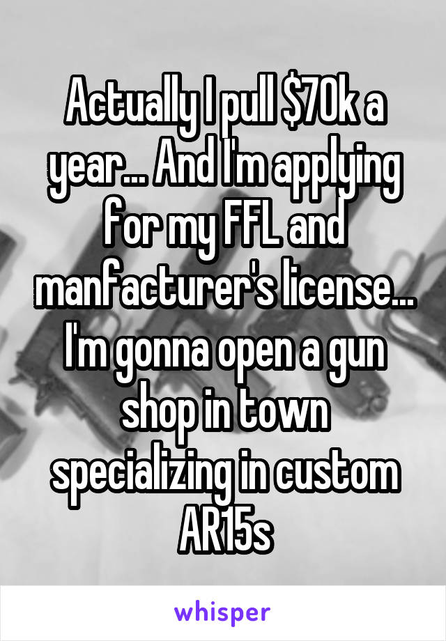 Actually I pull $70k a year... And I'm applying for my FFL and manfacturer's license... I'm gonna open a gun shop in town specializing in custom AR15s