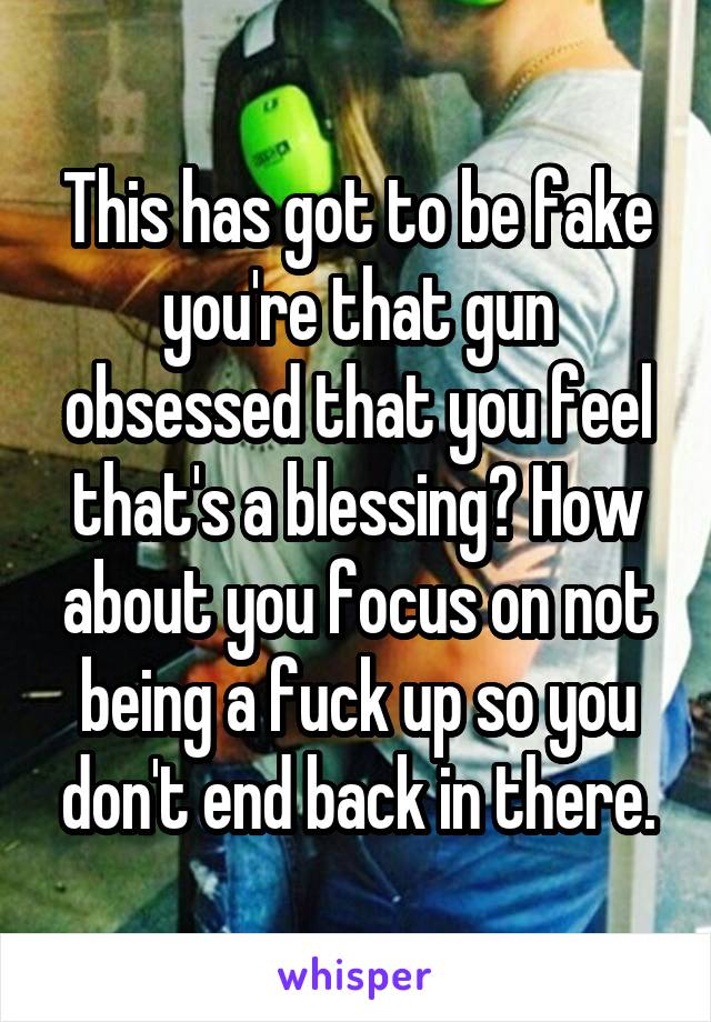 This has got to be fake you're that gun obsessed that you feel that's a blessing? How about you focus on not being a fuck up so you don't end back in there.