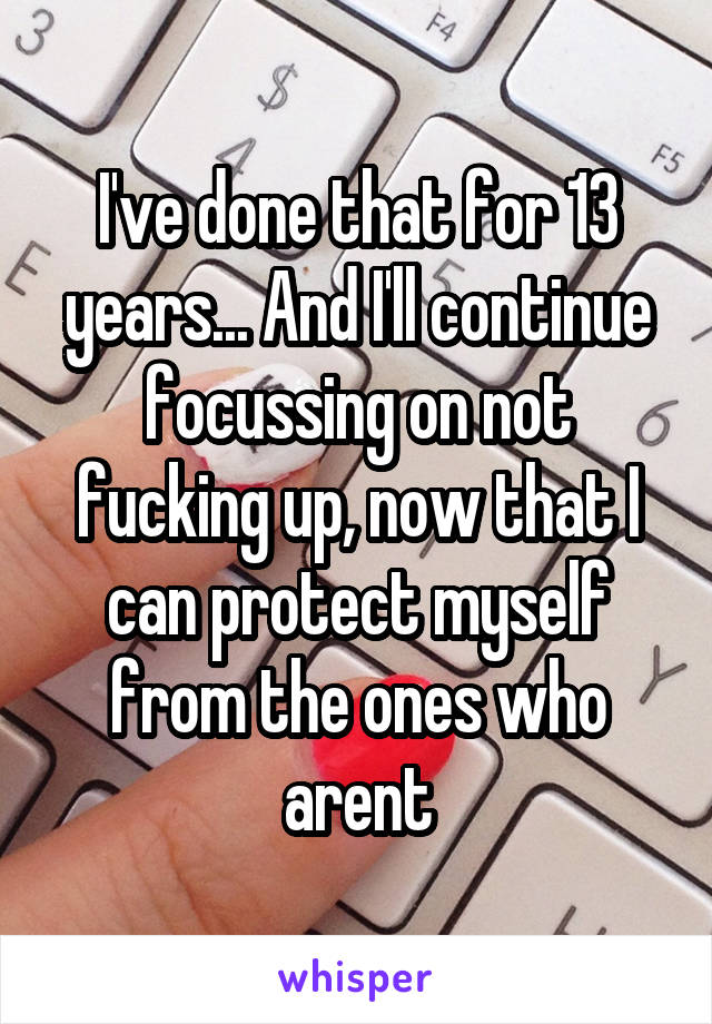 I've done that for 13 years... And I'll continue focussing on not fucking up, now that I can protect myself from the ones who arent