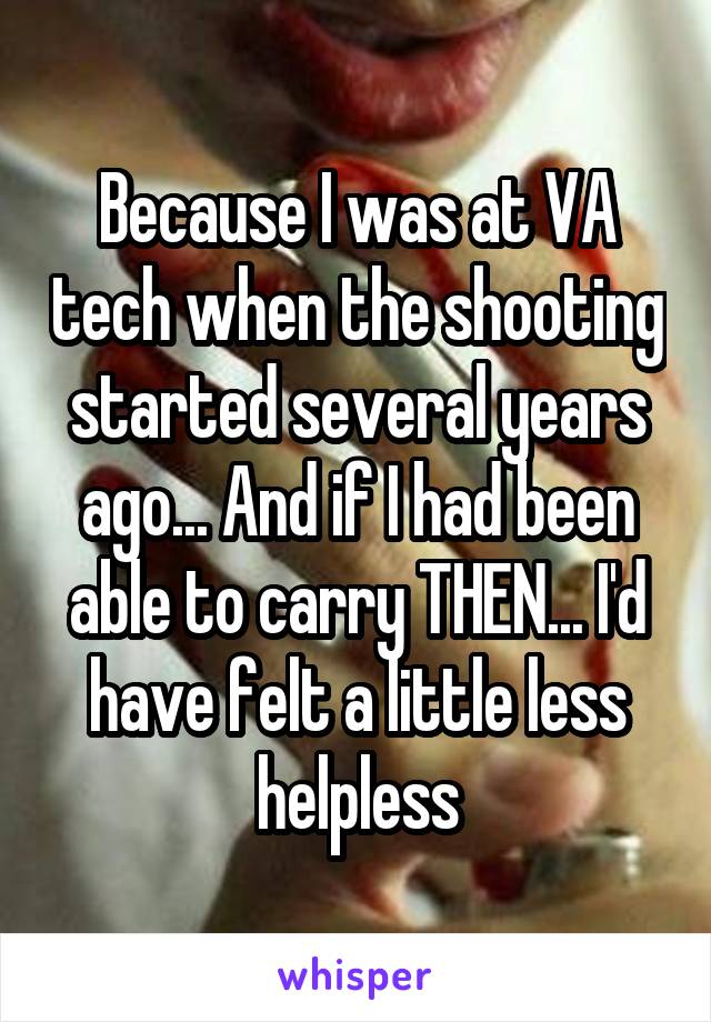 Because I was at VA tech when the shooting started several years ago... And if I had been able to carry THEN... I'd have felt a little less helpless